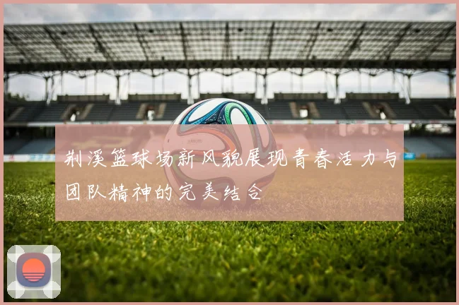 荆溪篮球场新风貌展现青春活力与团队精神的完美结合