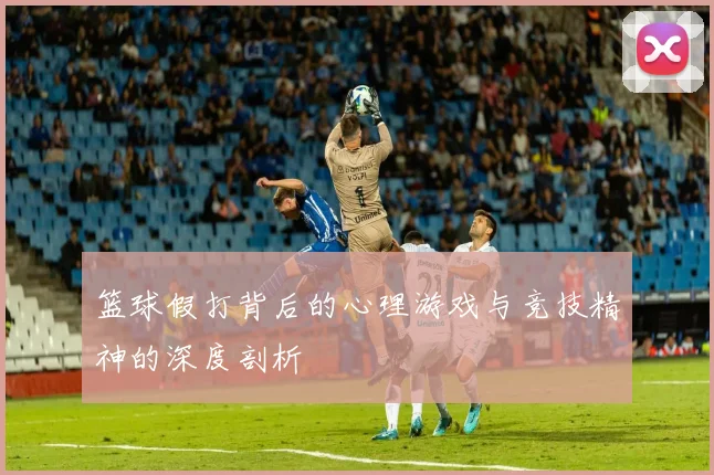 篮球假打背后的心理游戏与竞技精神的深度剖析