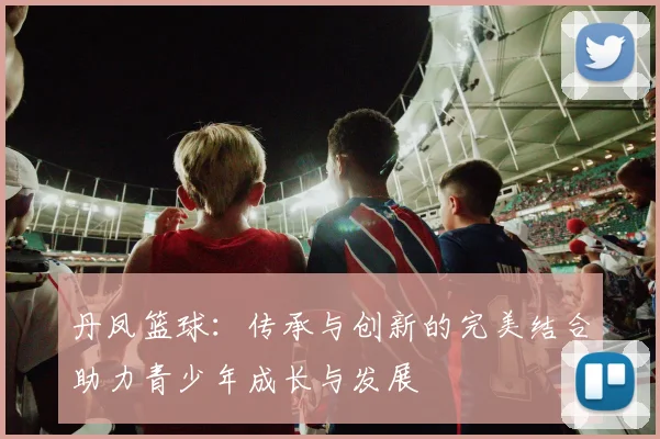丹凤篮球：传承与创新的完美结合助力青少年成长与发展