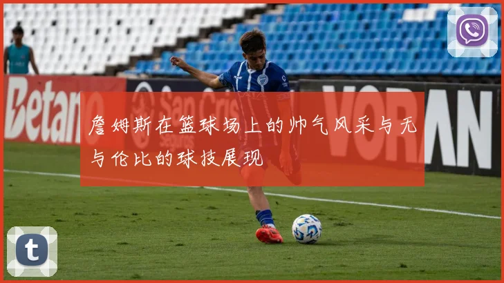 詹姆斯在篮球场上的帅气风采与无与伦比的球技展现