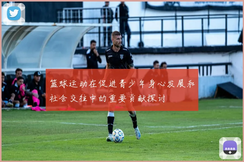 篮球运动在促进青少年身心发展和社会交往中的重要贡献探讨