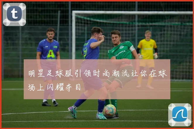 明星足球服引领时尚潮流让你在球场上闪耀夺目