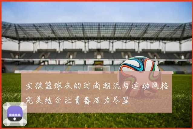 女孩篮球衣的时尚潮流与运动风格完美结合让青春活力尽显