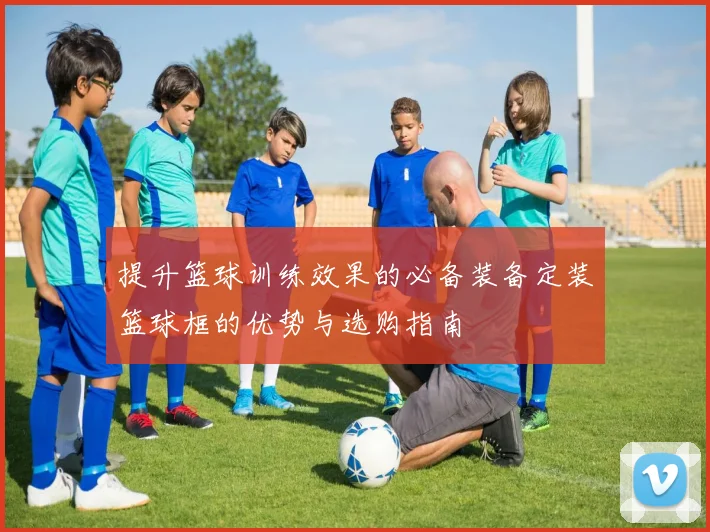 提升篮球训练效果的必备装备定装篮球框的优势与选购指南